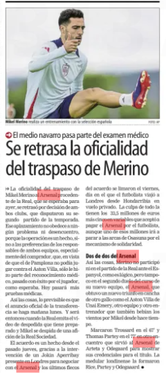 The officiality of the transfer of Merino is delayed Mundo Deportivo (Gipuzkoa)25 Aug 2024 PHOTO: AP Mikel Merino performs a training session with the Spanish national team The officiality of the transfer of Mikel Merino to Arsenal from La Real, which was expected for yesterday, was delayed by the decision of both clubs, who played their second match of the season. This postponement is not due to any problem or disagreement, because the operation is a fact, but to the preferences of those responsible for both teams, especially the buyer, who, given that the one from Pamplona could not play against Aston Villa, only did part of the medical examination, successfully passed by the player, as expected. He will undergo further medical tests today. As things stand, the predictable thing is that the official announcement of the transfer will be made tomorrow, Monday. And that's when Real will broadcast the farewell video they have prepared and Mikel will say goodbye to a Real Sociedad fan. The agreement has been a fact since last Thursday, thanks to the intervention of a Jokin Aperribay present in London to negotiate with Arsenal and the last fringes of the agreement were ironed out on Friday, the day on which the footballer traveled to London from Hondarribia by private flight. The blame for everything lies with the 33.5 million euros plus five in variables that Arsenal accepted to pay for the footballer, although one of those millions will go to the coffers of Osasuna for the solidarity mechanism. Two of two from Arsenal Thus, Merino did not participate in the Real match against Espanyol, as is logical, but neither in the second duel of the course of his new team, Arsenal, which obtained a new triumph on the pitch of another rooster like Unai Emery's Aston Villa, another team and another coach who also drank the winds for Mikel for some time. They scored Trossard in the 67’ and Thomas Partey in the 77' in another encounter that served Arteta and Odegaard's Arsenal to show their credentials for the title. The London core was formed by Rice, Partey and Odegaaard