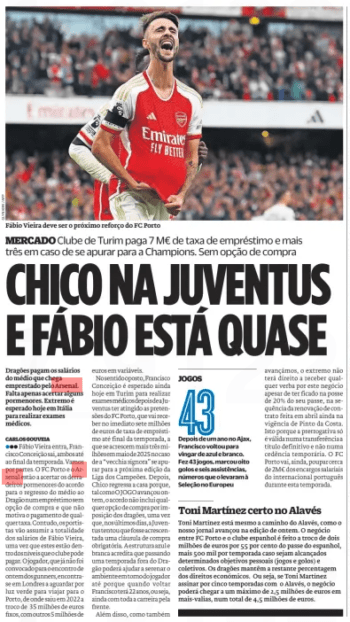 CHICO AT JUVENTUS AND FABIO IS ALMOST Turin club pay € 7m loan fee and three more should they qualify for Champions League No purchase option O Jogo25 Aug 2024 Fábio Vieira should be the next reinforcement of FC Porto Dragons pay the wages of the midfielder who arrives on loan from Arsenal. We just need to get some details right. Extreme is expected today in Italy to carry out medical examinations. Fábio Vieira comes in, Francisco ● ● ● Conceição leaves, both until the end of the season. Let's go in parts. FC Porto and Arsenal are finalizing the final details of the agreement for the midfielder to return to Dragão on a loan without a purchase option and that does not motivate the payment of any fee. However, portistas will assume the entire wages of Fábio Vieira, since these are within the levels that the club can afford. The player,who was no longer summoned to yesterday's meeting ofgunners, is in London waiting for the green light to travel to Porto, from where he left in 2022 in exchange for 35 million euros fixed, with another 5 million euros in variables. In the opposite direction, Francisco Conceição is still expected today in Turin to perform medical examinsafter the youth has reached the claims of FC Porto, which will immediately receive seven million euros in loan fee until the end of the season, to which is added another three million in May 2025in the event that the “vecchia signora” qualifies for the next edition of the Champions League. Chico then returns home because, as the game progressed yesterday, the deal does not include any option to buy out the Dragons as Juventus have tried in recent days to have a buy-out clause added. The blue and white structure believes that spending a season away from the Dragon can help to calm the environment around the player because when he returns Francisco will be 22 years old, that is, still with his whole career ahead. In addition, as we have also advanced, the winger will not be entitled to receive any money for this deal despite having remained in possession of 20% of his pass, following the renewal of the contract made in April still in force of Pinto da Costa. This is because the prerogative is only valid in a definitive transfer and not in a temporary assignment. FC Porto will also save around€ 2m from the Portuguese international's wage bill this season.