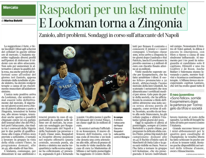 Raspadori for a last minute And Lookman returns to Zingonia Zaniolo, other problems. Ongoing polls on the Napoli striker Corriere della Sera (Bergamo)29 Aug 2024  On the field On the left, Napoli striker Giacomo Raspadori in the match against Bologna The suggestion is strong, and keeps fans glued to the screens of mobile phones in these last hours of the market. Atalanta would be screening different profiles in the hypothesis of reinforcing the trident with another striker. Not only to increase the alternatives and raise the quality of the rose, but also because injuries are the order of the day: yesterday Zaniolo, just returned from tendinitis in his left foot, had to carry out therapies due to a muscle resentment at the left adductor.  The only positive note comes from Lookman, which now seems to have permanently removed from the market. The Nigerian in recent days had asked to be able to train separately in Zingonia, keeping fit but, at the same time, also keeping open to possible foreign calls (there had been talk of Arsenal as well as PSG). Yesterday, however, the striker, who is among the players called up by Nigeria for the two qualifying matches at the 2025 Africa Cup of Nations scheduled for September, returned to work in the group ahead of the match against Inter, scheduled tomorrow, at 20.45, at the San Siro stadium.  Atalanta, however, to demonstrate its ambitions and keep ready in case of opportunities to be seized in the last hours of the market, has advanced a survey for Raspadori, the striker of Naples and the National team (30 appearances and 6 goals). Born in 2000, Raspadori knows how to fill different positions in the offensive department (central point, second point, right and left wing but also playmaker) and last season he collected 47 appearances, scoring 6 goals and providing 3 assists. Another name is that of Edouard of the Crst  In the evening came the official on Kossounou. The new defender of Atalanta, with his tail of pigtails and a look that denotes a certain attention to style, at lunchtime he carried out medical examinations at the La Madonnina nursing home in Milan and in the late afternoon he reached the Bortolotti Center to sign the contract and get to know the coach and the new companions. The Ivorian class 2001, third arrival in Zingonia in three days after Cuadrado and Rui Patricio, leaves Leverkusen on an expensive loan to 5 million euros with a ransom set around 23 million.  Medical examinations also passed for Koopmeiners, which angered the fans. The" I am happy " pronounced to 32 teeth, embracing the market man of the Gi Frost also on the part of the company, which has formalized the sale outright through a dry note without any word of good wishes, as is usually the case. Escorted, greeted by a roar at the Bianconera headquarters, has already turned the page and will challenge Atalanta the first days of 2025.  Today the team trains in the afternoon, always at the Bortolotti Center and behind closed doors, to prepare the delicate challenge against Inter, the first big match of the championship: tomorrow at 20.45 the kick-off will be Marchetti di Ostia Lido and the race will be visible on Dazn. He did not make it back to the group yesterday Kolasinac, who is continuing individual work in the field. Despite the return of Toloi therefore, the defense is still in emergency, with Hien resting due to a flu syndrome. At the moment for the three seats in the rear, only the captain, Dim Bakker and Sulemana are also working separately, while Scalvini and Scamacca continue the therapies. In Milan instead is recovering Captain Lautaro, who yesterday carried out almost all the  The neo-Uventino "I'm happy", smiles Koopmeiners after the departure for Turin: frost from fans and society  I work with the rest of the team. The star of Inzaghi did everything to be there against Atalanta.  Great success instead for the mini-season tickets for the four home races of Champions: the free sale made the total cards splash in a few hours to 16.011. Few availability remain in the areas of the grandstands of honor, west and Renaissance.