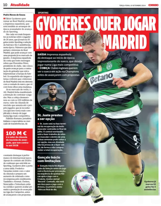 GYOKERES WANTS TO PLAY FOR REAL MADRID Spanish press highlights the impressive start to the season of the Swede, who wants to play in a more competitive league Coveted English clubs want to see Swede in Champions League action before moving forward with bids Correio da Manhã10 Sep 2024 uViktor Gyokeres wants to go to Real Madrid, advances the Spanish press, which is surrendered to the overwhelming start of the Sporting forward's season. More and more frequent are the news about the 26-year-old, who has already scored 10 goals (between Sporting and the Swedish national team) and made 5 assists, this season. Figures that arouse the interest of Real Madrid, which can move forward with a proposal already in the January market. The Spanish press reports that Fuente merengue says that Florentino Pérez, president of the club, does not rule out moving forward with the signing of the goalscorer who is impressing European football. The Spaniards do not drop the topic and say that the interest of Real Madrid is in line with the will of the Swede, who sees a change with good eyes. Already in the summer market, The Atl. Madrid had expressed their intention to sign the player. But the greed collapsed with the 100 million euros, the value of the termination clause that scares even the player himself, who has already recognized that it makes it more complicated the desire to play in a more competitive league. Fabrizio Romano, an Italian journalist and expert on the transfer market, constantly highlights the performance of the Swedish international. Despite the contract until 2028 and confessing that he is happy at Sporting, Gyokeres opens the door to an exit. Frederico Varandas resists the value of the clause and prepares a salary increase as a reward for income. Arsenal, Chelsea, Newcastle and Tottenham are also in the running and want to assess the striker's performance in the Champions League first before moving forward with bids. St. Juste about to be option St. Juste is in the terminal phase of recovery from the muscle injury contracted at the end of July. The Dutch central defender is doing muscle strengthening work and in one to two weeks he may be an option again, but in Alvalade there is no hurry to make him return, so as not to compromise his full recovery.