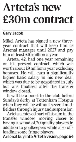 Arteta’s new £30m contract Gary Jacob Mikel Arteta has signed a new threeyear contract that will keep him as Arsenal manager until 2027 and pay him at least £10 million a year.  Arteta, 42, had one year remaining on his present contract, which was worth about £9 million a year excluding bonuses. He will earn a significantly higher basic salary in his new deal, which was due to be negotiated in July but was finalised after the transfer window closed.  It will be a boost to the club before Sunday’s derby at Tottenham Hotspur when they will be without several midfielders through injury and suspension.  Arteta achieved part of his aim in the transfer window, moving closer to having a squad of 20 quality players in addition to goalkeepers while also offloading some fringe players.