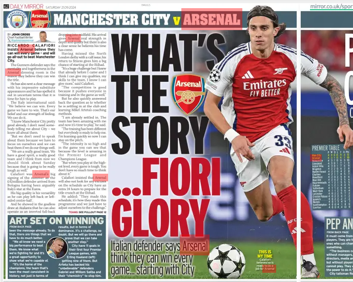 WHAT’S THE STORY ...FIORI GLORY Italian defender says Arsenal think they can win every game... starting with City Daily Mirror (Northern Ireland)21 Sep 2024BY JOHN CROSS Chief Football Writer @johncrossmirror TEAMS: SEE PULLOUT PAGE 12  THIS IS MY TIME Calafiori believes he is ready to do a job for Arsenal RICCARDO CALAFIORI insists Arsenal believe they can win every game – and will go all-out to beat Manchester City.  The Gunners defender says the mentality and togetherness in the Arsenal dressing room is the reason they believe they can win the title.  He has also sent a clear message with his impressive substitute appearances and he has spelled it out in uncertain terms that it is time for him to play.  The Italy international said: “We believe we can win. Every game we have to win. That’s our belief and our strength of feeling. We can do it.  “I know Manchester City pretty good already. I don’t need somebody telling me about City – we know all about them.  “But we don’t need to speak about them because we have to focus on ourselves and we can beat them if we do our things well.  “We are a really good team. We have a good spirit, a really good team and I think from now we should think about Sunday because that is going to be really tough as well.”  Calafiori was Arsenal’s big signing of the summer as the £42million defender arrived from Bologna having been arguably Italy’s star at the Euros.  His big quality is his versatility as he can play left-back or leftsided centre-half .  And he showed in the goalless draw at Atalanta that he can also operate as an inverted full-back dropping into midfield. His arrival gives Arsenal real strength in depth and quality but there is also a clear sense he believes his time has come.  Having missed the North London derby with a calf issue, his return to fitness gives him a big chance of starting at the Etihad.  “It’s a huge challenge but I knew that already before I came and I think I can give my qualities, my skills to the team. I know I can give more,” said Calafiori.  “The competition is good because it pushes everyone in training and in the game as well.”  But he also quickly answered back the question as to whether he is settling in at the club and learning Mikel Arteta’s coaching methods.  “I am already settled in. The team has been amazing with me and now it’s time to play,” he said.  “The training has been different but everybody is ready to help me. I’m learning quickly so now I can stay on the pitch.  “The intensity is so high and in the game you can see that because the level is amazing in the Premier League and Champions League.  “But when you play at the highest level, every game is tough. You don’t have so much time to think about it.”  Calafiori insisted that Arsenal will also not look for any excuses on the schedule as City have an extra 24 hours to prepare for the title crunch at the Etihad.  He added: “They made this schedule, it’s how they made this programme and we just have to adjust ourselves to the challenge.”  Article Name:WHAT’S THE STORY ...FIORI GLORY Publication:Daily Mirror (Northern Ireland) Author:BY JOHN CROSS Chief Football Writer @johncrossmirror TEAMS: SEE PULLOUT PAGE 12 Start Page:62 End Page:62