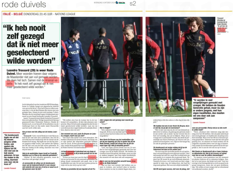 "I never said I didn't want to be selected anymore.” Leandro Trossard (29) is again Red Devil. According to the Maaslander, more words do not have to be made dirty. We'll do it anyway. Along with the Arsenal vedette. "I never said I didn't want to be selected.” Het Belang van Limburg9 Oct 2024 In the entrance hall of the modern KBVB Federal Building in Tubeke hangs a giant ledwall of around 20 m2. Across the screen, non-stop pictures of the Red Flames celebrating with a group of fans, Onana in an anti-racism T-shirt, Missipo promoting the international against Greece and a wide-smiling Leandro trossard. Yes, Trossard is Red Devil again and Trossard can smile again. Last month he was passed by Domenico Tedesco. Because the national coach, he said himself, knows the qualities of the Limburger and he wanted to see Duranville at work, among other things. Could you live with the trainer's explanation, Leandro? Trossard: "Gosh, you don't think about it beforehand and I didn't see it coming either, so I was still happy with the call I got from the national coach in advance. He explained to me that he wanted to test new guys, including players who had not done much during the European Championship. I could agree with that explanation, that was the end of the story for me.” Have you watched the matches against Israel and France on tv or have you been drawn on vacation? “Both. I took a vacation, but also followed the matches. (laughs)” "We will see how the coach wants to deal with it in the future, I don't know his plans exactly. But I never indicated that I didn't want to be selected anymore. Now let's finish the matches against Italy and France first, then we'll see.” A moment of rest, as De Bruyne and Lukaku asked, is not necessary for you? "Every player has to take care of that. We all have a busy schedule, that's right. And there are players who have made arrangements with the coach. I am personally happy to be here, because I want to continue the good line at Arsenal with the Red Devils.” You are indeed achieving a very high level at Arsenal at the moment, is this your best period so far in London? "I've been at Arsenal for two years now and so far I've had pretty consistent performances. The team is also running well at the moment, then it's easy for me. I feel great in my skin anyway and you can see that on the field.” Is the League worth enough? "Where?” Here in Belgium? "Well, everyone has their own opinion and that is allowed. I focus on my game at Arsenal, the coach is very happy with me, that's the most important thing.” For Kevin De Bruyne it would be easier to play with a top team like City than with the Red Devils, because the level here is lower at the moment. Do you have the same feeling? "Gosh, a lower level (think for a moment). Too many comparisons are made with how it used to be with the Red Devils. We had the Golden Generation, that's right, but now there are other guys, with their own qualities, so we have to adapt to that too.” "That here we have much less time to train together, to knead a tactical plan. Sometimes we have to do that in a few days, ter you are at your club that can sharpen things every day.” We just talked about Kevin De Bruyne, he's not here. Will you take over his role? “It's not up to me to take over someone else's role, I just behave the way I did before. I am quite competent in the field, it will remain so. But when you ask who will be captain, I personally think of Youri (Tielemans, who in the meantime was also referred to as Captain, Ed.). He's been there the longest and also the cut person.” The national coach said last Friday that you can do best on the left side? Leandro Trossard “I don't know what position I'm going to play, we won't talk about that until Wednesday. For me it doesn't matter, but it's always nice to take a position that you are used to. During the European Championship, I stood in different places. Yannick (Carrasco, Ed.) was also played out once in my back, as a left back, he had never done that before. It wasn't always easy.” "There are too many comparisons with the past. We have had the Golden Generation, but now there are other guys, with their own qualities, so we have to adapt to that too” for you personally. Do you think you have something to fix now? "No, absolutely not. Everyone can have their opinion on the European Championship. It did not turn out as hoped, we had it as a team sometimes very difficult. But enough has been said about the European Championship. Everyone knows that it was not good enough, now we have to work hard to show better in the following months. Even without the strongholders, I believe that this is possible, it is up to the rest to get up now.” With Smets and Vandevoordt there are two Limburg debutants. Do you, as an experienced rat, have advice for them and for the other newbies? "They should especially enjoy the moment and have fun when they are given minutes. Without too much stress, that doesn't help. For the rest, it is important that they integrate well into the group now, but that will not be a problem. We will make sure they are well received. (smile)” FC LIMBURG - ' s Herenelderen Arjen dal Pozzo (3A) Glenn Neven At tore the anterior cruciate ligaments from his knee. In november, the attacker goes under the knife. He has to rehabilitate for nine months. *** and coach have mutually terminated the cooperation. Sports manager Frank Meubis takes over for the time being. ** The profession of against FC Bolderberg Guido Polus Eendracht Loksbergen-Bokrijk Termien the suspension of was rejected. The defender remains suspended for one game day for a red card. *** The disciplinary committee has decided that the competition in 4A ends at 0-5. The game was called five minutes from time and at a 0-1 score after a third red card for Loksbergen. The player in question (Lismont) is suspended for three playing days. The home team accepts the sanction. Bilal El Khannouss moved from KRC Genk to English side Leicester City last summer, for a reported € 25 million. How do the young Moroccan's entourage look back on his Genk era? ” That period went very well, " says his mother and case officer Karima Ben Aissa. “He has had very good years in the Genk wage service. They gave him a chance and had great faith in him. He also grew up there. They even let him play with back number 10.” Create more minutes The fact that that Genk number 10 would make a transfer abroad at the end of last season was written in the stares. And so it happened: El Khannouss began a new adventure in the Premier League at the end of August with promotion candidate Leicester City. Why choose this club? "Because they count on Bilal and give him playing time. That's very important to us. He needs to be able to accumulate a lot of playing minutes, for two reasons. Firstly, football is his job, and secondly, it is also important for the Moroccan national team. After all, they only select players who get a lot of playing minutes at their club."That the Foxes are counting on El Khannouss became immediately clear. His transfer was made public on 29 August, and barely two days later Leicester coach Steve Cooper let him come on for 22 minutes in the league match against Fulham. Since then, he played a small hour against Everton, but in the last two matches he was barely allowed to substitute for a minute. "But normally he's going to make more minutes," says Karima. "The coach and the management are counting on him. They say he does well in training. He still has to adapt a little to a new competition and to a new life.” A new life in England that El Khannouss doesn't just have to adapt to. His parents moved to Leicester. For him, the adjustment has gone well, for mama Karima it was not always easy. “I had to find a house, and take care of a lot of administrative matters.” Statistics So the start of the season may have been a bit of searching, but what ambitions does the young Moroccan midfielder still have this season? "His goal is to score more and be more decisive. That was another of his lesser points at Genk. In addition, he wants to do his best to make the team finish in the top 10 of the standings at the end of the season.” Due to the international period, the Premier League is now at a standstill for a week, unlike El Khannouss. He will play two Africa Cup of Nations qualifiers against the Central African Republic on Saturday and Tuesday with Morocco. “For him, the national football team is very important. Those moments bring happiness to his life. Moreover, I think that after the Interland period he will also get more to play, and maybe even get into the base.”