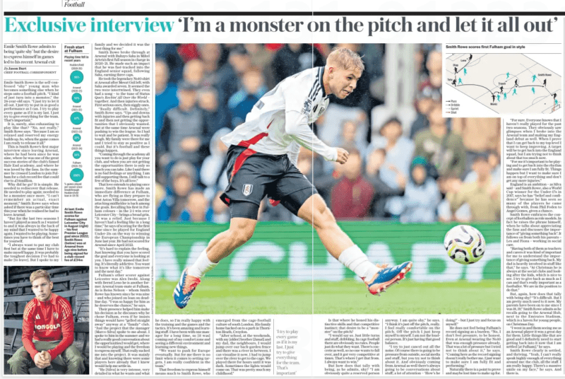 Exclusive interview ‘I’m a monster Emile Smith Rowe admits to being ‘quite shy’ but the desire to express himself in games led to his recent Arsenal exit The Daily Telegraph18 Oct 2024By Jason Burt CHIEF FOOTBALL CORRESPONDENT At last: Emile Smith Rowe scores for Fulham against Leicester City in August (right) – his first Premier League goal since 2022; Smith Rowe (below) was at Arsenal from age nine before being signed for a club-record fee of £34m Emile Smith Rowe is the self-confessed “shy” young man who becomes something else when he steps onto a football pitch. “I kind of just turn into a monster,” the 24-year-old says. “I just try to let it all out. I just try to put in as good a performance as I can. I try to play every game as if it is my last. I just try to give everything for the team. That’s important.” It is, surely, also exhausting to play like that? “No, not really,” Smith Rowe says. “Because I am so relaxed and reserved my energy builds up. So, when the game comes I am ready to release it all.” This is Smith Rowe’s first major interview since leaving Arsenal, where he had been since he was nine, where he was one of the great success stories of the club’s famed Hale End academy, and where he was loved by the fans. In the summer he crossed London to join Fulham for a club record fee that could rise to £34million. Why did he go? It is simple. He needed to rediscover that release. He needed to play again; needed to be a monster once more. “I can’t remember an actual, exact moment,” Smith Rowe says when asked if there was a particular time this year when he realised he had to leave Arsenal. “But for the last two seasons I haven’t played as much as I wanted to and it was always in the back of my mind that I wanted to be happy again. I wanted to be playing. Sometimes you have to think of the best for yourself. “I always want to put my club first but at the same time I have to make myself happy. It was probably the toughest decision I’ve had to make [to leave]. But I spoke to my family and we decided it was the best thing for me.” Smith Rowe broke through at Arsenal with Bukayo Saka in Mikel Arteta’s first full season in charge in 2020-21. He made such an impact that he was fast-tracked into the England senior squad, following Saka, earning three caps. He took the legendary No10 shirt at Arsenal after Mesut Ozil left; with Saka awarded seven. It seemed the two were intertwined. They even had a song – to the tune of Status Quo’s Rockin’ All Over the World – together. And then injuries struck. First serious ones, then niggly ones. “Really difficult. Definitely,” Smith Rowe says. “Ups and downs with injuries and then getting back fit and then not getting the opportunities that I obviously wanted. But at the same time Arsenal were pushing to win the league. So I had to wait and be patient. It was really tough. My family were there for me and I tried to stay as positive as I could. But it’s football and these things happen. “Coming through the academy all you want to do is just play for your club, and when you are not getting the opportunities there is only so much you can take. Like I said there is no bad feelings or anything. I am still supporting them, I still talk to a few of the boys. It’s all love.” That love extends to playing once more. Smith Rowe has made an immediate difference at Fulham, who are flying as they prepare to host Aston Villa tomorrow, and the attacking midfielder is back among the goals. Recalling his first in Fulham colours – in the 2-1 win over Leicester City – brings a broad grin. “It was a relief. Just because I haven’t had a feeling like in a long time,” he says of scoring for the first time since he played for England Under-21s on the way to winning the European Championship in June last year. He had not scored for Arsenal since April 2022. “It’s hard to explain the feeling. Just knowing that you have scored the goal and everyone is looking at you. I have really missed that feeling. It’s literally addictive. You want to know what it’s like tomorrow and the next day.” Fulham’s other scorer against Leicester was Alex Iwobi. Along with Bernd Leno he is another former Arsenal team-mate at Fulham. As is Reiss Nelson – whom Smith Rowe has known since he was nine – and who joined on loan on deadline day. “I was so happy for him as he deserves the chance,” he says. Their presence helped him make his decision as he discusses why he chose Fulham, even if he insists things would have “gelled straight away” anyway at a “family” club. “Just the project that the manager [Marco Silva] spoke to me about. I spoke to him in the summer and we had a really good conversation about the opportunities I would get, where I would be playing and the freedom to express myself. That really sucked me into the project. It was mainly that and knowing there were some players here already that I knew would help me settle in. “He [Silva] is very intense, very detailed in what he wants and what he does, so I’m really happy with the training and the games and the tactics. It’s been amazing and learning stuff. I have been with one manager for a long time, so [it was] coming out of my comfort zone and seeing a different environment and learning new things. “We want to push for Europe eventually. But for me there is no limit when it comes to setting targets. I am really confident in the team.” That freedom to express himself means much to Smith Rowe, who emerged from the cage-football culture of south London. His family home backed on to a park in Thornton Heath, Croydon. “After school, at the weekends, with my [older] brother [Jamal] and my dad, the neighbours, I would jump over our back-garden fence and there was a river in between. I can visualise it now. I had to jump over the river to get to the cage. We played there for hours until it was dark. Sometimes the lights would come on. That was pretty much my childhood.” ‘I try to play every game as if it is my last. I just try to give everything for the team. That’s important’ Is that where he honed his distinctive skills and that competitive instinct; that desire to be a “monster” on the pitch? “I would say so. Just little turns and stuff, dribbling. In cage football there are obviously no rules. People just do what they want. There’s concrete as well, so no one wants to fall over, and it got very competitive at times. That’s where I get that from. I always want to win.” But how does that tally with being, as he admits, shy? “I am obviously quite a reserved person anyway. I am quite shy,” he says. “I think it’s just off the pitch, really. I feel really comfortable on the pitch. Off the pitch I just keep myself to myself. I am not the loudest person. It’s just having that good balance. “I try to just cancel out all the noise. Of course there is going to be pressure from outside, social media and stuff, but you try not to think about it. And obviously coming from Arsenal as well there’s always going to be conversations about stuff; a lot of attention – ‘How’s he doing?’ – but I just try and focus on myself.” He does not feel being Fulham’s record signing as a burden. “No, I don’t feel pressure, to be honest. Even at Arsenal wearing the No10 that was enough pressure already. That was a lot of pressure but I tried not to think about it,” he says. “Coming here as the record signing doesn’t really bother me. I just want to make sure I am fully fit and performing.” Naturally there is a point to prove and maybe lost time to make up for. “For sure. Everyone knows that I haven’t really played for the past two seasons. They obviously saw glimpses when I broke into the Arsenal team and making my England debut as well. When I prove that I can get back to my top level I want to keep improving. A target will be to get back into the England squad, but I am trying not to think about that too much now. “For me it’s important to be playing and to get back into the rhythm and make sure I am fully fit. Things happen but I want to make sure I am on top of everything and don’t get any more injuries.” England is an ambition – as Silva said – and Smith Rowe, also a World Cup winner for the Under-17s in 2017, says he has “belief and confidence” because he has seen so many of the players he came through with, from Phil Foden to Angel Gomes, given a chance. Smith Rowe embraces the concept of footballers as role models. In fact he raises the phrase himself, when he talks about appreciating the fans and discusses the importance of “giving something back”. It follows on from both his parents – Les and Fiona – working in social care. “Having both of them as teachers and carers it was kind of important for me to understand the importance of giving something back. My dad is heavily involved in stuff like that,” he says. “At Christmas he is always at the social clubs and looking after the kids, which is nice to see. I try to give back as much as I can and that’s really important as a footballer. We are in the position to do that.” But, again, how does that tally with being shy? “It’s difficult. But I am pretty much used to it now. My parents have been on to me since I was 18, 19,” Smith Rowe admits as he recalls going to the Arsenal Hub, next to the Emirates Stadium, which is a haven for young people, on Christmas Day. “I went in and them seeing me as an Arsenal player it was a great day for them. Little things like that are good and I definitely need to start getting back into it now that I am settled [at Fulham],” he says. Smith Rowe clearly is settled, and thriving. “Yeah, I can’t really speak highly enough of everything around me: the club, all the staff. I am really happy. There’s a massive smile on my face,” he says. And there is. Article Name:Exclusive interview ‘I’m a monster Publication:The Daily Telegraph Author:By Jason Burt CHIEF FOOTBALL CORRESPONDENT Start Page:6 End Page:6