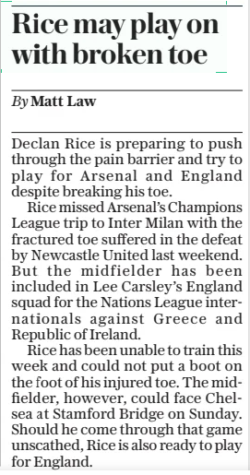 Rice may play on with broken toe The Daily Telegraph8 Nov 2024By Matt Law Declan Rice is preparing to push through the pain barrier and try to play for Arsenal and England despite breaking his toe. Rice missed Arsenal’s Champions League trip to Inter Milan with the fractured toe suffered in the defeat by Newcastle United last weekend. But the midfielder has been included in Lee Carsley’s England squad for the Nations League internationals against Greece and Republic of Ireland. Rice has been unable to train this week and could not put a boot on the foot of his injured toe. The midfielder, however, could face Chelsea at Stamford Bridge on Sunday. Should he come through that game unscathed, Rice is also ready to play for England. Article Name:Rice may play on with broken toe Publication:The Daily Telegraph Author:By Matt Law Start Page:5 End Page:5