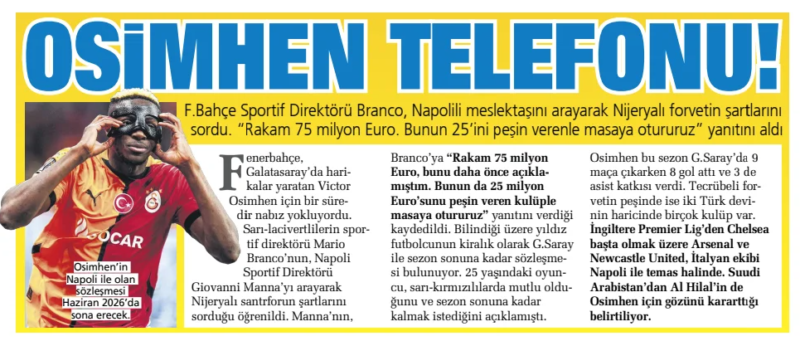 OSIMHEN'S PHONE! F.Bahçe Sports Director Branco called his Neapolitan colleague and asked about the terms of the Nigerian striker. “The figure is 75 million euros. We will sit at the table with the person who gives 25 of this in advance," he received the answer Sabah12 Nov 2024 Fenerbahce has been searching for a pulse for Victor Osimhen, who has been working wonders at Galatasaray for some time. It is learned that Mario Branco, the sporting director of the yellow-navy blue team, called Giovanni Manna, the Napoli Sporting Director, to ask about the terms of the Nigerian central defender. Manna's, Branco said, "The figure is 75 million euros, I explained this earlier. We will sit down at the table with the club that gave 25 million euros of this in advance,”he was quoted as saying. As it is known, the star football player is on loan from G.He has a contract with Saray until the end of the season. the 25-year-old player had announced that he was happy at the yellow-reds and wanted to stay until the end of the season. Osimhen this season G.While making 9 appearances for Saray, he scored 8 goals and contributed 3 assists. In pursuit of the experienced striker, there are many clubs besides the two Turkish giants. Arsenal and Newcastle United, especially Chelsea from the English Premier League, are in contact with the Italian team Napoli. It is stated that Al Hilal from Saudi Arabia has also blackened his eye for Osimhen.